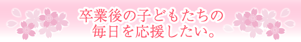 卒業後の子供たちの毎日を応援したい